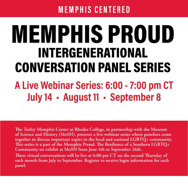 The Turley Memphis Center at Rhodes College, in partnership with the Museum of Science and History (MoSH), presents a live webinar series where panelists come together to discuss important topics in the local and national LGBTQ+ community. This series is a part of the Memphis Proud: The Resilience of a Southern LGBTQ+ Community on exhibit at MoSH from June 4th to September 26th.      These virtual conversations will be live at 6 PM CT on the Second Thursday of each month from July to September.