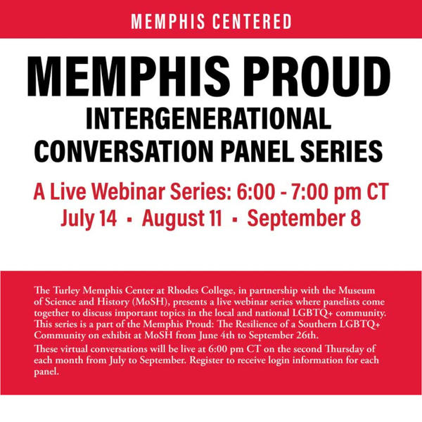 The Turley Memphis Center at Rhodes College, in partnership with the Museum of Science and History (MoSH), presents a live webinar series where panelists come together to discuss important topics in the local and national LGBTQ+ community. This series is a part of the Memphis Proud: The Resilience of a Southern LGBTQ+ Community on exhibit at MoSH from June 4th to September 26th. These virtual conversations will be live at 6 PM CT on the Second Thursday of each month from July to September.